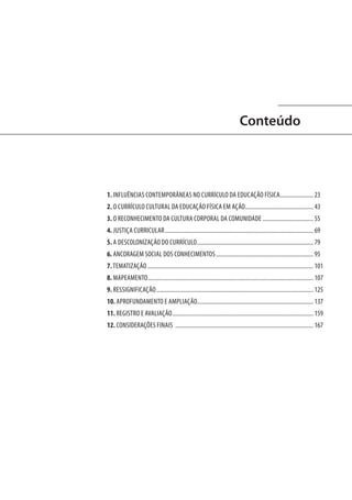 Conteúdo

1. INFLUÊNCIAS CONTEMPORÂNEAS NO CURRÍCULO DA EDUCAÇÃO FÍSICA........................ 23
2. O CURRÍCULO CULTURAL DA EDUCAÇÃO FÍSICA EM AÇÃO................................................ 43
3. O RECONHECIMENTO DA CULTURA CORPORAL DA COMUNIDADE.................................... 55
4. JUSTIÇA CURRICULAR....................................................................................................... 69
5. A DESCOLONIZAÇÃO DO CURRÍCULO................................................................................. 79
6. ANCORAGEM SOCIAL DOS CONHECIMENTOS.................................................................... 95
7. TEMATIZAÇÃO................................................................................................................... 101
8. MAPEAMENTO................................................................................................................... 107
9. RESSIGNIFICAÇÃO............................................................................................................. 125
10. APROFUNDAMENTO E AMPLIAÇÃO................................................................................ 137
11. REGISTRO E AVALIAÇÃO.................................................................................................. 159
12. CONSIDERAÇÕES FINAIS ................................................................................................ 167

 