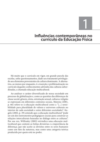 1
Influências contemporâneas no
currículo da Educação Física

Há muito que o currículo em vigor, em grande parcela das
escolas, sofre questionamentos, dado seu tratamento privilegiado aos elementos provenientes da cultura dominante. A alternativa, ao menos por enquanto, é a inserção e problematização no
currículo daqueles conhecimentos advindos das culturas subordinadas, a chamada educação multicultural.
Ao analisar o caráter diversificado de nossa sociedade em
processo de globalização e, como as questões das diferenças de
classe social, gênero, etnia, orientação sexual, cultura e religião
se expressam em diferentes contextos sociais, Moreira (2001,
p. 66) refere-se à educação multicultural como a “[...] sensibilidade para pluralidade de valores e universos culturais no
interior de cada sociedade e entre diferentes sociedades”. Ângelo (2002, p. 39) entende que a educação multicultural “pode
ser um dos instrumentos pedagógicos sociais para construir as
relações interculturais baseadas no diálogo entre as culturas”.
Por sua vez, Willinsky (2002) reivindica uma educação multicultural que conteste as linhas divisórias e a importância da
diferença; que não aceite as divisões entre os seres humanos
como um fato da natureza, mas como uma categoria teórica
produzida por quem está no poder.

 