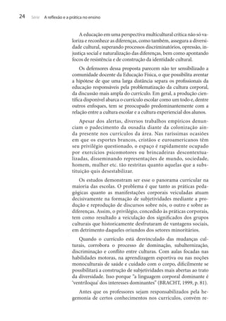 24

Série

A reflexão e a prática no ensino

A educação em uma perspectiva multicultural crítica não só valoriza e reconhece as diferenças, como também, assegura a diversidade cultural, superando processos discriminatórios, opressão, injustiça social e naturalização das diferenças, bem como apontando
focos de resistência e de construção da identidade cultural.
Os defensores dessa proposta parecem não ter sensibilizado a
comunidade docente da Educação Física, o que possibilita aventar
a hipótese de que uma larga distância separa os profissionais da
educação responsáveis pela problematização da cultura corporal,
da discussão mais ampla do currículo. Em geral, a produção científica disponível abarca o currículo escolar como um todo e, dentre
outros enfoques, tem se preocupado predominantemente com a
relação entre a cultura escolar e a cultura experiencial dos alunos.
Apesar dos alertas, diversos trabalhos empíricos denunciam o padecimento da ousadia diante da colonização ainda presente nos currículos da área. Nas raríssimas ocasiões
em que os esportes brancos, cristãos e euroamericanos têm
seu privilégio questionado, o espaço é rapidamente ocupado
por exercícios psicomotores ou brincadeiras descontextualizadas, disseminando representações de mundo, sociedade,
homem, mulher etc. tão restritas quanto aquelas que a substituição quis desestabilizar.
Os estudos demonstram ser esse o panorama curricular na
maioria das escolas. O problema é que tanto as práticas pedagógicas quanto as manifestações corporais veiculadas atuam
decisivamente na formação de subjetividades mediante a produção e reprodução de discursos sobre nós, o outro e sobre as
diferenças. Assim, o privilégio, concedido às práticas corporais,
tem como resultado a veiculação dos significados dos grupos
culturais que historicamente desfrutaram de vantagens sociais,
em detrimento daqueles oriundos dos setores minoritários.
Quando o currículo está desvinculado das mudanças culturais, corrobora o processo de dominação, subalternização,
discriminação e conflito entre culturas. Com aulas focadas nas
habilidades motoras, na aprendizagem esportiva ou nas noções
monoculturais de saúde e cuidado com o corpo, dificilmente se
possibilitará a construção de subjetividades mais abertas ao trato
da diversidade. Isso porque “a linguagem corporal dominante é
‘ventríloqua’ dos interesses dominantes” (BRACHT, 1999, p. 81).
Antes que os professores sejam responsabilizados pela hegemonia de certos conhecimentos nos currículos, convém re-

 