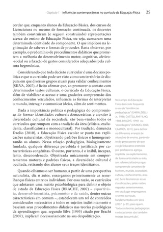 Capítulo 1 Influências contemporâneas no currículo da Educação Física

25

cordar que, enquanto alunos da Educação Básica, dos cursos de
Licenciatura ou mesmo de formação continuada, os docentes
também construíram (e seguem construindo) representações
acerca do ensino de Educação Física, ou seja, acessaram uma
determinada identidade do componente. O que implicou na legitimação de saberes e formas de proceder. Basta observar, por
exemplo, o predomínio de procedimentos didáticos que prometem a melhoria do desenvolvimento motor, cognitivo, afetivo-social ou a fixação de gestos considerados adequados pela cultura hegemônica.
Considerando que toda decisão curricular é uma decisão política e que o currículo pode ser visto como um território de disputa em que diversos grupos atuam para validar conhecimentos
(SILVA, 2007), é lícito afirmar que, ao promover o contato com
determinados textos culturais, o currículo da Educação Física,
além de viabilizar o acesso e uma gradativa compreensão dos
conhecimentos veiculados, influencia as formas de interpretar
o mundo, interagir e comunicar ideias, além de sentimentos.
Dada a importância política e pedagógica do compromisso de formar identidades culturais democráticas e atender à
diversidade cultural da sociedade, são bem-vindos todos os
currículos que rompam com a tradição da área (elitista, excludente, classificatória e monocultural). Por tradição, denuncia
Daolio (2010), a Educação Física escolar se pauta nas explicações naturalistas, objetivando padrões físicos e homogeneizando os alunos. Nessa relação pedagógica, biologicamente
fundada, qualquer diferença percebida é justificada por características congênitas. O outro, portanto, é o inábil, incapaz,
lento, descoordenado. Objetivada unicamente em comportamentos motores e padrões físicos, a diversidade cultural é
ocultada, retirando dos alunos seus traços identitários.
Quando olhamos o ser humano, a partir de uma perspectiva
naturalista, diz o autor, enxergamos primeiramente as semelhanças físicas entre os indivíduos. Por essa razão, os currículos
que adotaram uma matriz psicobiológica para definir o objeto
de estudo da Educação Física (BRACHT, 2007) – esportivista, desenvolvimentista, psicomotor e da saúde, dentre outras
características em comum –, estabelecem um rol de conteúdos
considerados necessários a todos os sujeitos indistintamente e
baseiam seus procedimentos didáticos nas teorias psicológicas
da aprendizagem que, segundo Silva (1993) citado por Bracht
(2007), implicam necessariamente na sua despolitização.

No campo da Educação
Física tem sido frequente
o uso de “tendências
pedagógicas” (GHIRALDELLI
Jr., 1988; CASTELLANI FILHO,
1988; BRACHT, 1999) ou
“abordagens” (DARIDO, 2003;
CAMPOS, 2011) para definir
os diferentes arranjos de
situações de ensino, partindose do pressuposto de que
a ação educativa exercida
por professores agrega,
implícita ou explicitamente,
de forma articulada ou não,
um referencial teórico que
compreende conceitos de
homem, mundo, sociedade,
cultura, conhecimento, área
etc. Sem desmerecer essas
classificações, pelas razões
expostas anteriormente,
em seu lugar empregamos
o termo currículo,
fundamentados em Silva
(2007, p. 21), para quem,
“todas as teorias pedagógicas
e educacionais são também
teorias do currículo”.

 