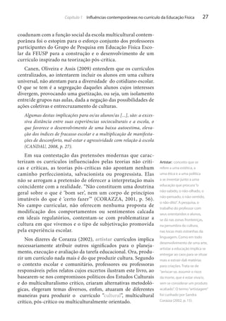 Capítulo 1 Influências contemporâneas no currículo da Educação Física

27

coadunam com a função social da escola multicultural contemporânea foi o estopim para o esforço conjunto dos professores
participantes do Grupo de Pesquisa em Educação Física Escolar da FEUSP para a construção e o desenvolvimento de um
currículo inspirado na teorização pós-crítica.
Canen, Oliveira e Assis (2009) entendem que os currículos
centralizados, ao intentarem incluir os alunos em uma cultura
universal, não atentam para a diversidade do cotidiano escolar.
O que se tem é a segregação daqueles alunos cujos interesses
divergem, provocando uma guetização, ou seja, um isolamento
entre/de grupos nas aulas, dada a negação das possibilidades de
ações coletivas e entrecruzamento de culturas.
Algumas destas implicações para os/as alunos/as [...], são: a excessiva distância entre suas experiências socioculturais e a escola, o
que favorece o desenvolvimento de uma baixa autoestima, elevação dos índices de fracasso escolar e a multiplicação de manifestações de desconforto, mal-estar e agressividade com relação à escola
(CANDAU, 2008, p. 27).

Em sua contestação das pretensões modernas que caracterizam os currículos influenciados pelas teorias não críticas e críticas, as teorias pós-críticas não apontam nenhum
caminho perfeccionista, salvacionista ou progressista. Elas
não se arrogam a pretensão de oferecer a interpretação mais
coincidente com a realidade. “Não constituem uma doutrina
geral sobre o que é ‘bom ser’, nem um corpo de princípios
imutáveis do que é ‘certo fazer’” (CORAZZA, 2001, p. 56).
No campo curricular, não oferecem nenhuma proposta de
modificação dos comportamentos ou sentimentos calcada
em ideais regulatórios, contentam-se com problematizar a
cultura em que vivemos e o tipo de subjetivação promovida
pela experiência escolar.
Nos dizeres de Corazza (2002), artistar currículos implica
necessariamente atribuir outros significados para o planejamento, execução e avaliação da tarefa educacional. Ora, produzir um currículo nada mais é do que produzir cultura. Segundo
o contexto escolar e comunitário, professores ou professoras
responsáveis pelos relatos cujos excertos ilustram este livro, ao
basearem-se nos compromissos políticos dos Estudos Culturais
e do multiculturalismo crítico, criaram alternativas metodológicas, elegeram temas diversos, enfim, atuaram de diferentes
maneiras para produzir o currículo “cultural”, multicultural
crítico, pós-crítico ou multiculturalmente orientado.

Artistar: conceito que se
refere a uma estética, a
uma ética e a uma política
a se inventar junto a uma
educação que procura “o
não-sabido, o não-olhado, o
não-pensado, o não-sentido,
o não-dito”. A pesquisa, o
trabalho do professor com
seus orientandos e alunos,
se dá nas zonas fronteiriças,
na penumbra da cultura,
nas tocas mais estranhas da
linguagem. Como em todo
desenvolvimento de uma arte,
artistar a educação implica se
entregar ao caos para se situar
mais e extrair dali matérias
para criações. Trata-se de
“arriscar-se, assumir o risco
da morte, que é estar viva/o,
sem se considerar um produto
acabado”. O termo “artistagem”
foi cunhado por Sandra
Corazza (2002, p. 15).

 