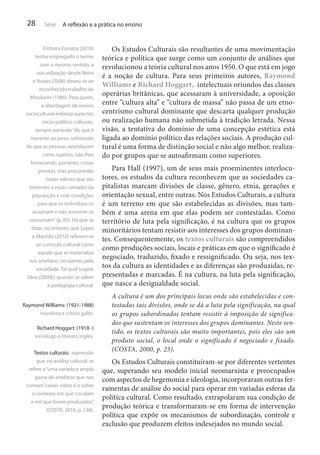 28

Série

A reflexão e a prática no ensino

Embora Corazza (2010)
tenha empregado o termo
com o mesmo sentido, a
sua utilização desde Neira
e Nunes (2006) deveu-se ao
reconhecido trabalho de
Mizukami (1986). Para quem,
a abordagem de ensino
sociocultural enfatiza aspectos
sócio-político-culturais,
sempre partindo “do que é
inerente ao povo, sobretudo
do que as pessoas assimilaram
como sujeitos, não lhes
fornecendo, portanto, coisas
prontas, mas procurando
trazer valores que são
inerentes a essas camadas da
população e criar condições
para que os indivíduos os
assumam e não somente os
consumam” (p. 85). Há que se
dizer, no entanto, que Lopes
e Macedo (2010) referem-se
ao currículo cultural como
aquele que se materializa
nos artefatos circulantes pela
sociedade. Tal qual sugere
Silva (2000b) quando se refere
à pedagogia cultural.
Raymond Williams: (1921-1988)
novelista e crítico galês.
Richard Hoggart: (1918 -)
sociólogo e literato inglês.
Textos culturais: expressão
que, na análise cultural, se
refere a “uma variada e ampla
gama de artefatos que nos
‘contam’ coisas sobre si e sobre
o contexto em que circulam
e em que foram produzidos”
(COSTA, 2010, p. 138).

Os Estudos Culturais são resultantes de uma movimentação
teórica e política que surge como um conjunto de análises que
revolucionou a teoria cultural nos anos 1950. O que está em jogo
é a noção de cultura. Para seus primeiros autores, Raymond
Williams e Richard Hoggart, intelectuais oriundos das classes
operárias britânicas, que acessaram à universidade, a oposição
entre “cultura alta” e “cultura de massa” não passa de um etnocentrismo cultural dominante que descarta qualquer produção
ou realização humana não submetida à tradição letrada. Nessa
visão, a tentativa do domínio de uma concepção estética está
ligada ao domínio político das relações sociais. A produção cultural é uma forma de distinção social e não algo melhor, realizado por grupos que se autoafirmam como superiores.
Para Hall (1997), um de seus mais proeminentes interlocutores, os estudos da cultura reconhecem que as sociedades capitalistas marcam divisões de classe, gênero, etnia, gerações e
orientação sexual, entre outras. Nos Estudos Culturais, a cultura
é um terreno em que são estabelecidas as divisões, mas também é uma arena em que elas podem ser contestadas. Como
território de luta pela significação, é na cultura que os grupos
minoritários tentam resistir aos interesses dos grupos dominantes. Consequentemente, os textos culturais são compreendidos
como produções sociais, locais e práticas em que o significado é
negociado, traduzido, fixado e ressignificado. Ou seja, nos textos da cultura as identidades e as diferenças são produzidas, representadas e marcadas. É na cultura, na luta pela significação,
que nasce a desigualdade social.
A cultura é um dos principais locus onde são estabelecidas e contestadas tais divisões, onde se dá a luta pela significação, na qual
os grupos subordinados tentam resistir à imposição de significados que sustentam os interesses dos grupos dominantes. Neste sentido, os textos culturais são muito importantes, pois eles são um
produto social, o local onde o significado é negociado e fixado.
(COSTA, 2000, p. 25).

Os Estudos Culturais constituíram-se por diferentes vertentes
que, superando seu modelo inicial neomarxista e preocupados
com aspectos de hegemonia e ideologia, incorporaram outras ferramentas de análise do social para operar em variadas esferas da
política cultural. Como resultado, extrapolaram sua condição de
produção teórica e transformaram-se em forma de intervenção
política que expõe os mecanismos de subordinação, controle e
exclusão que produzem efeitos indesejados no mundo social.

 