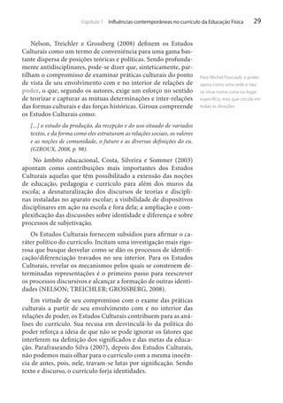 Capítulo 1 Influências contemporâneas no currículo da Educação Física

Nelson, Treichler e Grossberg (2008) definem os Estudos
Culturais como um termo de conveniência para uma gama bastante dispersa de posições teóricas e políticas. Sendo profundamente antidisciplinares, pode-se dizer que, sinteticamente, partilham o compromisso de examinar práticas culturais do ponto
de vista de seu envolvimento com e no interior de relações de
poder, o que, segundo os autores, exige um esforço no sentido
de teorizar e capturar as mútuas determinações e inter-relações
das formas culturais e das forças históricas. Giroux compreende
os Estudos Culturais como:
[...] o estudo da produção, da recepção e do uso situado de variados
textos, e da forma como eles estruturam as relações sociais, os valores
e as noções de comunidade, o futuro e as diversas definições do eu.
(GIROUX, 2008, p. 98).

No âmbito educacional, Costa, Silveira e Sommer (2003)
apontam como contribuições mais importantes dos Estudos
Culturais aquelas que têm possibilitado a extensão das noções
de educação, pedagogia e currículo para além dos muros da
escola; a desnaturalização dos discursos de teorias e disciplinas instaladas no aparato escolar; a visibilidade de dispositivos
disciplinares em ação na escola e fora dela; a ampliação e complexificação das discussões sobre identidade e diferença e sobre
processos de subjetivação.
Os Estudos Culturais fornecem subsídios para afirmar o caráter político do currículo. Incitam uma investigação mais rigorosa que busque desvelar como se dão os processos de identificação/diferenciação travados no seu interior. Para os Estudos
Culturais, revelar os mecanismos pelos quais se constroem determinadas representações é o primeiro passo para reescrever
os processos discursivos e alcançar a formação de outras identidades (NELSON; TREICHLER; GROSSBERG, 2008).
Em virtude de seu compromisso com o exame das práticas
culturais a partir de seu envolvimento com e no interior das
relações de poder, os Estudos Culturais contribuem para as análises do currículo. Sua recusa em desvinculá-lo da política do
poder reforça a ideia de que não se pode ignorar os fatores que
interferem na definição dos significados e das metas da educação. Parafraseando Silva (2007), depois dos Estudos Culturais,
não podemos mais olhar para o currículo com a mesma inocência de antes, pois, nele, travam-se lutas por significação. Sendo
texto e discurso, o currículo forja identidades.

29

Para Michel Foucault, o poder
opera como uma rede e não
se situa numa coisa ou lugar
específico, mas que circula em
todas as direções.

 