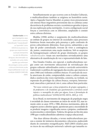30

Série

A reflexão e a prática no ensino

Subalternizado: termo
que empregamos aqui,
assim como os termos
“subordinado”, “marginalizado”
ou “oprimido”, como
referência às pessoas ou
grupos que experimentam
a posição (temporária
ou não) de diferentes,
desiguais, desconectados ou
excluídos; em suma, todos
aqueles que enfrentam
desvantagens sociais, porém
o discurso dominante acaba
responsabilizando-os por sua
condição (GARCÍA CANCLINI,
2009).

Semelhantemente ao que ocorreu com os Estudos Culturais,
o multiculturalismo também se originou no hemisfério norte.
Após a Segunda Guerra Mundial, os países ricos presenciaram
um intenso fluxo migratório proveniente das ex-colônias como
decorrência de problemas sociais e econômicos gerados à época
da sua exploração pelas metrópoles. A nova configuração social
forçou a convivência com os diferentes, ampliando o contato
entre culturas distintas.
Bhabha (1998) atribui o surgimento do multiculturalismo
ao embate de grupos no interior de sociedades cujos processos
históricos foram marcados pela presença e pelo confronto de
povos culturalmente diferentes. Esses povos, submetidos a um
tipo de poder centralizado, tiveram de viver a contingência
de, juntos, construírem uma nação moderna. Sob os auspícios
da homogeneização cultural do grupo dominante, os grupos
subalternizados viram nos movimentos reivindicatórios uma
alternativa de manifestação de voz e representatividade de fato.
Nos Estados Unidos, em especial, o multiculturalismo surgiu como um movimento educacional de reivindicação dos
grupos culturais subordinados contra o currículo universitário
tradicional e a política de segregação das escolas, que marcou os
anos 1960 com violentos conflitos étnicos. O currículo da escola americana de então, compreendido como a cultura comum,
dada a ausência das vozes reprimidas, consistia, na verdade, na
expressão do privilégio da cultura branca, europeia, heterossexual, masculina e patriarcal, isto é, uma cultura bem particular.
“Foi nesse contexto que a força propositiva de grupos segregados, e
de professores e de estudantes que questionavam a estrutura social
injusta e o monopólio do saber por alguns, levou à formulação de
políticas multiculturais” (GONÇALVES; SILVA, 2003, p. 115).

Já no Brasil, os movimentos de integração da população negra
à sociedade de classes remontam ao início do século XX, mas somente entre os anos 1970 e 1980, diversos movimentos, além de
exigirem acesso a direitos iguais, apontavam para a necessidade de
se produzir imagens e significados novos e próprios, combatendo
os preconceitos e estereótipos. Todavia, foi apenas no fim dos anos
1990 que o multiculturalismo adentrou o espaço educacional.
Nas duas últimas décadas, o termo multiculturalismo passou a constar de inúmeros documentos e discursos, padecendo
diante de constantes ressignificações. Hall (2003) sinaliza para
os riscos de sua utilização universal e adverte que tamanha ex-

 