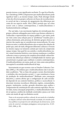 Capítulo 1 Influências contemporâneas no currículo da Educação Física

pansão tornou-o um significante oscilante. É o que leva Kincheloe e Steinberg (1999) a dispararem que multiculturalismo pode
significar tudo e, ao mesmo tempo, nada. Pode abranger desde
a luta dos diversos grupos culturais em busca de reconhecimento social até dar a sensação de apagamento das diferenças por
conta de seu aspecto multi. Silva (2001) postula que, tal como
ocorre com a cultura contemporânea, o multiculturalismo é
fundamentalmente ambíguo.
Por um lado, é um movimento legítimo de reivindicação dos
grupos culturais subjugados para terem suas formas culturais reconhecidas e representadas no espaço público e, por outro, pode
ser visto como uma solução para os “problemas” trazidos para a
cultura dominante, pela presença de distintos grupos étnicos no
interior das nações que se consideravam monoculturais. De uma
forma ou outra, o multiculturalismo não se separa das relações de
poder que, antes de tudo, obrigaram diferentes culturas a viverem
no mesmo espaço ou tomarem contato por meio da compressão
espaço-tempo. Seja qual for seu sentido, o multiculturalismo nutre o atual momento histórico com intensas mudanças e conflitos
culturais e marca a presença da complexa diversidade cultural decorrente das diferenças relativas à multiplicidade de matizes que
caracterizam os grupos que coabitam o cenário contemporâneo.
O multiculturalismo, em suma, pode ser visto como uma política
inescapável à sociedade multicultural de hoje.
Inversamente ao que ocorreu com os Estudos Culturais, Candau (2008, p. 18) enfatiza que o multiculturalismo não é um produto acadêmico. “São as lutas dos grupos sociais discriminados
e excluídos, dos movimentos sociais [...], que constituem o locus
de produção do multiculturalismo”. Mediante uma concepção
descritiva, a autora afirma que a configuração de cada sociedade depende de seu contexto histórico, político e sociocultural. A
descrição tenciona reconhecer diferentes regiões, comunidades,
grupos, instituições, escolas, gerando elementos para análise e
compreensão da constituição de cada contexto específico. Por outro lado, numa concepção propositiva, o multiculturalismo deixa
de ser apenas a análise da realidade construída e passa a ser visto
como um modo de agir na dinâmica social.
Trata-se de um projeto político-cultural, de um modo de se trabalhar
as relações culturais numa determinada sociedade, de conceber políticas públicas na perspectiva da radicalização da democracia, assim
como de construir estratégias pedagógicas nesta perspectiva. (CANDAU, 2008, p. 20).

31

 