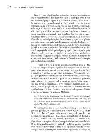 32

Série

A reflexão e a prática no ensino

Nas diversas classificações existentes do multiculturalismo,
independentemente dos adjetivos que o acompanhem, ficam
evidentes três projetos políticos de atuação: conservador, assimilacionista e intercultural ou crítico. No primeiro, mediante uma
forte conotação segregacionista, reforça-se o reconhecimento das
diferenças e afirma-se a necessidade de uma identidade pura. Os
diferentes grupos devem manter sua matriz cultural e possuir espaços próprios para garantir sua liberdade de expressão e a continuidade de suas tradições. Essa visão essencialista e estática de
identidade cultural privilegia a formação de grupos homogêneos
que se instalam nos mais variados recantos sociais, desde as escolas até os condomínios residenciais, passando por agremiações,
partidos políticos e empresas. Na prática, consolida-se uma forma de segregação social, pois alguns grupos possuem poder para
alocar os outros em espaços desfavoráveis, reiterando posturas de
preconceito e superioridade para com os afastados. Emergem daí
o extremismo odioso e o fechamento de fronteiras realizado por
grupos fundamentalistas.
	
Para o projeto político assimilacionista, é clara a ideia
de que os grupos desprivilegiados nas relações sociais não dispõem da mesma oportunidade de acesso a determinados bens
e serviços e, ainda, sofrem discriminações. Procurando escapar das prováveis consequências e promover uma convivência
amistosa entre os diferentes, a política de assimilação promove
ações visando incorporar todos à cultura hegemônica. As causas que geram desigualdades e preconceitos permanecem intocadas, pois os grupos dominantes continuam determinando o
modo de ver as coisas. Ou seja, combate-se a desigualdade com
a homogeneização. Na visão de McLaren:
[...] o discurso da diversidade e da inclusão é, muitas vezes, predicado com afirmações dissimuladas de assimilação e consenso, que
servem como apoio aos modelos democráticos neoliberais de identidade. (McLAREN, 2000, p. 18).

O multiculturalismo é ainda influenciado por um terceiro
projeto político, o intercultural ou crítico (CANDAU, 2008).
Nele, a cultura é concebida como espaço de conflito, de
permanente construção e negociação de sentidos. A diferença
não fica isolada em sua matriz, tampouco se afirma uma
identidade homogênea baseada no princípio da universalidade.
O multiculturalismo crítico trata de um locus teórico e prático,
que busca compreender as razões da opressão, construção das
desigualdades, diferenças e estereótipos. Apresenta o diálogo e o

 