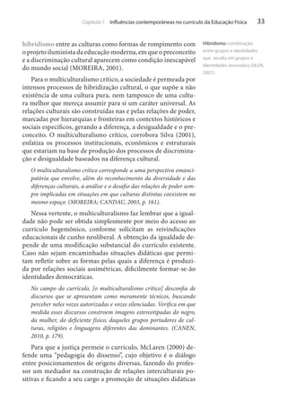 Capítulo 1 Influências contemporâneas no currículo da Educação Física

hibridismo entre as culturas como formas de rompimento com
o projeto iluminista da educação moderna, em que o preconceito
e a discriminação cultural aparecem como condição inescapável
do mundo social (MOREIRA, 2001).
Para o multiculturalismo crítico, a sociedade é permeada por
intensos processos de hibridização cultural, o que supõe a não
existência de uma cultura pura, nem tampouco de uma cultura melhor que mereça assumir para si um caráter universal. As
relações culturais são construídas nas e pelas relações de poder,
marcadas por hierarquias e fronteiras em contextos históricos e
sociais específicos, gerando a diferença, a desigualdade e o preconceito. O multiculturalismo crítico, corrobora Silva (2001),
enfatiza os processos institucionais, econômicos e estruturais
que estariam na base de produção dos processos de discriminação e desigualdade baseados na diferença cultural.
O multiculturalismo crítico corresponde a uma perspectiva emancipatória que envolve, além do reconhecimento da diversidade e das
diferenças culturais, a análise e o desafio das relações de poder sempre implicadas em situações em que culturas distintas coexistem no
mesmo espaço. (MOREIRA; CANDAU, 2003, p. 161).

Nessa vertente, o multiculturalismo faz lembrar que a igualdade não pode ser obtida simplesmente por meio do acesso ao
currículo hegemônico, conforme solicitam as reivindicações
educacionais de cunho neoliberal. A obtenção da igualdade depende de uma modificação substancial do currículo existente.
Caso não sejam encaminhadas situações didáticas que permitam refletir sobre as formas pelas quais a diferença é produzida por relações sociais assimétricas, dificilmente formar-se-ão
identidades democráticas.
No campo do currículo, [o multiculturalismo crítico] desconfia de
discursos que se apresentam como meramente técnicos, buscando
perceber neles vozes autorizadas e vozes silenciadas. Verifica em que
medida esses discursos constroem imagens estereotipadas do negro,
da mulher, do deficiente físico, daqueles grupos portadores de culturas, religiões e linguagens diferentes das dominantes. (CANEN,
2010, p. 179).

Para que a justiça permeie o currículo, McLaren (2000) defende uma “pedagogia do dissenso”, cujo objetivo é o diálogo
entre posicionamentos de origens diversas, fazendo do professor um mediador na construção de relações interculturais positivas e ficando a seu cargo a promoção de situações didáticas

33

Hibridismo: combinação
entre grupos e identidades
que resulta em grupos e
identidades renovados (SILVA,
2007).

 