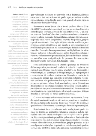 34

Série

A reflexão e a prática no ensino

Teorias críticas: são, na
educação, as teorias que
buscaram subsidiar-se
nas categorias gerais do
materialismo históricodialético – movimento,
contradição, totalidade
e historicidade – para
compreender o fenômeno
educativo e vão configurar-se
com base nos movimentos
de contestação que agitaram
as estruturas sociais na
década de 1960 em diversos
lugares do mundo (SILVA,
2007). “Silva entende que em
quase toda a literatura crítica
moderna é possível encontrar
o pressuposto de um sujeito
com uma consciência unitária,
homogênea, capaz de superar
um estado de alienação
submetido à dominação
para alcançar um estado
consciente, lúcido, crítico
e, por conseguinte, livre e
autônomo” (LOPES; MACEDO,
2010, p. 24). O currículo
crítico, nos dizeres do autor,
mais do que um conjunto
de conteúdos listados para
a aprendizagem dos alunos,
é um percurso de estudos
que permite questionar a
organização curricular e social
existentes, desenvolvendo
conceitos que auxiliam na
análise crítica da sociedade
e dele mesmo. O currículo
crítico tenciona denunciar
os modelos reprodutores
do sistema que mantém a
estrutura social de forma
injusta e que reforça as
relações de dominação de um
grupo sobre outro.

que viabilizem o contato e o convívio com a diferença, além da
consciência dos mecanismos de poder que permeiam as relações culturais. Sem dúvida, esse é um grande desafio para os
educadores da escola de hoje.
Se estamos numa época pós e multi, professa García Canclini (2009), o trabalho conceitual precisa aproveitar diferentes
contribuições teóricas, debatendo suas intersecções. O encontro entre os Estudos Culturais e o multiculturalismo crítico visa
compreender a formação de identidades culturais híbridas, contrapondo-se às visões congeladas a respeito das pessoas, grupos
e práticas culturais. Uma ação didática atenta às diferenças e
processos discriminatórios é um desafio a ser enfrentado por
professores que acreditam na transformação da realidade social
e escolar. Por meio da compreensão da multiplicidade de identidades culturais e das articulações entre diferentes culturas e
sujeitos, vislumbramos possibilidades, buscando dentre inúmeras questões uma ressignificação do processo de construção e
desenvolvimento curricular da Educação Física.
Se na contemporaneidade é latente a presença de processos
de homogeneização cultural, também é visível a criação de espaços de resistência e luta. Se existe a tentativa da dominação e
subordinação, da contenção e deslegitimação, da apropriação e
expropriação, há também contestação, distorção e tradução. A
escola, como espaço que transmite a herança cultural e reconstrói a cultura, não pode fazer distinção entre conhecimentos e
preservar apenas a cultura de determinados grupos. O currículo
deve fortalecer os setores excluídos para que se tornem aptos a
participar de um processo democrático radical. Por exercer um
papel decisivo na constituição das identidades, nas duas últimas
décadas, o currículo foi para o centro do debate.
O acesso a determinados conhecimentos e não outros, fazendo uso de certas atividades e não outras, posiciona o estudante
de uma determinada maneira diante das “coisas” do mundo, o
que influencia fortemente a construção das suas representações.
Resultado de lutas travadas em meio a relações de poder tecidas no âmbito de contextos culturais e sociais, o debate curricular com seus atuais enfoques crítico e pós-crítico, pode-se dizer, tem passado despercebido pela maioria das instâncias
responsáveis pela elaboração de propostas curriculares (escolas,
setores administrativos, universidades, grupos privados etc.) e
por algumas instituições responsáveis pela formação de professores, o que contribui para o choque entre o currículo proposto

 
