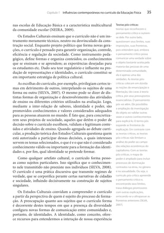 Capítulo 1 Influências contemporâneas no currículo da Educação Física

nas escolas de Educação Básica e a característica multicultural
da comunidade escolar (NEIRA, 2009).
Os Estudos Culturais ensinam que o currículo não é um instrumento meramente técnico, neutro ou desvinculado da construção social. Enquanto projeto político que forma novas gerações, o currículo é pensado para garantir organização, controle,
eficiência e regulação da sociedade. Como instrumento pedagógico, define formas e organiza conteúdos; os conhecimentos
que se ensinam e se aprendem; as experiências desejadas para
os estudantes etc. Dado seu teor regulatório e influente na produção de representações e identidades, o currículo constitui-se
em importante estratégia de política cultural.
As escolhas do currículo, por exemplo, privilegiam certos temas em detrimento de outros, interpelando os sujeitos de uma
forma ou outra (SILVA, 2007). O mesmo pode-se dizer de distintas formas de organização e desenvolvimento das atividades
de ensino ou diferentes critérios utilizados na avaliação. Logo,
mediante a inter-relação de saberes, identidade e poder, são
promovidos conhecimentos e valores considerados adequados
para as pessoas atuarem no mundo. É fato que, para concretizarem seus projetos de sociedade, aqueles que detêm o poder de
decisão sobre o currículo escolhem, validam e legitimam conteúdos e atividades de ensino. Quando agregada ao debate curricular, a produção teórica dos Estudos Culturais questiona quem
está autorizado a participar dessas decisões, a quais interesses
servem os temas selecionados, o que é e o que não é considerado
conhecimento válido ou importante para a formação das identidades e, por fim, qual identidade se pretende formar.
Como qualquer artefato cultural, o currículo forma pessoas como sujeitos particulares. Isso significa que o conhecimento nele transmitido não preexiste nos indivíduos (SILVA, 2008).
O currículo é uma prática discursiva que transmite regimes de
verdade, que se corporifica perante certas narrativas de cidadão
e sociedade, influindo decisivamente na construção de sujeitos
singulares.
Os Estudos Culturais convidam a compreender o currículo
a partir da perspectiva de quem é sujeito do processo de formação. A preocupação quanto aos sujeitos que o currículo forma
é decorrente destes tempos em que a presença da diversidade
configura novas formas de comunicação entre comunidades e,
portanto, de identidades. A identidade, como conceito, oferece recursos para entendermos a interação de nossa experiência

35

Teorias pós-críticas:
teorias que reconhecem o
pensamento crítico e nutremse dele. Por outro lado,
questionam seus limites, suas
imposições, suas fronteiras,
pois entendem que, embora
o pensamento crítico possa
comunicar uma verdade sobre
o objeto bastante aceita pela
maioria das pessoas de uma
determinada comunidade,
ela é apenas uma das
verdades. As teorias póscríticas colocam em dúvida
as noções de emancipação e
libertação, tão caras à teoria
crítica, por seus pressupostos
essencialistas. O pensamento
pós vai além. Ele possibilita
a ampliação da investigação
do objeto ao validar outras
vozes e outros conhecimentos
para explicá-lo. O termo pós
expande as fronteiras da
explicação. Em contraste com
as teorias críticas, as teorias
pós-críticas não limitam a
análise do poder ao campo
das relações econômicas do
capitalismo. Com as teorias
pós-críticas, o mapa de
poder é ampliado para incluir
processos de dominação
centrados na etnia, no gênero
e na sexualidade. Ou seja, o
currículo pós-crítico apreende
o pensamento crítico e,
encontrando seus limites,
trava diálogos promissores
com outras explicações,
arriscando-se a ultrapassar as
fronteiras anteriores (SILVA,
2007).

 