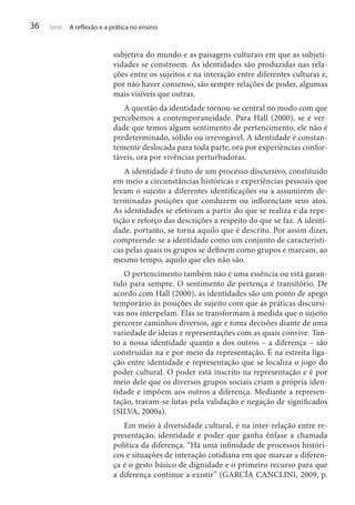 36

Série

A reflexão e a prática no ensino

subjetiva do mundo e as paisagens culturais em que as subjetividades se constroem. As identidades são produzidas nas relações entre os sujeitos e na interação entre diferentes culturas e,
por não haver consenso, são sempre relações de poder, algumas
mais visíveis que outras.
A questão da identidade tornou-se central no modo com que
percebemos a contemporaneidade. Para Hall (2000), se é verdade que temos algum sentimento de pertencimento, ele não é
predeterminado, sólido ou irrevogável. A identidade é constantemente deslocada para toda parte, ora por experiências confortáveis, ora por vivências perturbadoras.
A identidade é fruto de um processo discursivo, constituído
em meio a circunstâncias históricas e experiências pessoais que
levam o sujeito a diferentes identificações ou a assumirem determinadas posições que conduzem ou influenciam seus atos.
As identidades se efetivam a partir do que se realiza e da repetição e reforço das descrições a respeito do que se faz. A identidade, portanto, se torna aquilo que é descrito. Por assim dizer,
compreende-se a identidade como um conjunto de características pelas quais os grupos se definem como grupos e marcam, ao
mesmo tempo, aquilo que eles não são.
O pertencimento também não é uma essência ou está garantido para sempre. O sentimento de pertença é transitório. De
acordo com Hall (2000), as identidades são um ponto de apego
temporário às posições de sujeito com que as práticas discursivas nos interpelam. Elas se transformam à medida que o sujeito
percorre caminhos diversos, age e toma decisões diante de uma
variedade de ideias e representações com as quais convive. Tanto a nossa identidade quanto a dos outros – a diferença – são
construídas na e por meio da representação. É na estreita ligação entre identidade e representação que se localiza o jogo do
poder cultural. O poder está inscrito na representação e é por
meio dele que os diversos grupos sociais criam a própria identidade e impõem aos outros a diferença. Mediante a representação, travam-se lutas pela validação e negação de significados
(SILVA, 2000a).
Em meio à diversidade cultural, é na inter-relação entre representação, identidade e poder que ganha ênfase a chamada
política da diferença. “Há uma infinidade de processos históricos e situações de interação cotidiana em que marcar a diferença é o gesto básico de dignidade e o primeiro recurso para que
a diferença continue a existir” (GARCÍA CANCLINI, 2009, p.

 