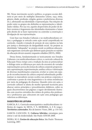 Capítulo 1 Influências contemporâneas no currículo da Educação Física

98). Nesse movimento social e político, os grupos sociais definem-se por meio de múltiplas dimensões (classe, raça, etnia,
gênero, idade, profissão, religião, gostos e preferências diversas
etc.), afirmando sua identidade e representação. Nas relações de
poder entre os grupos são definidas as representações e identidades válidas. Por sua vez, aqueles desprovidos do poder de definir resistem à hegemonia das identidades dominantes e lutam
pelo direito de se fazer representar ou controlar a construção e
divulgação de sua representação.
Com base nos Estudos Culturais e no multiculturalismo crítico, a pedagogia se articula como ação social corporificada no
currículo, visando à tomada de posição de seus sujeitos na luta
por justiça e diminuição da desigualdade social. Ao projetar as
identidades “adequadas” ao projeto social, as políticas educacionais organizam currículos que definem quais posições os sujeitos
da educação devem assumir enquanto cidadãos (SILVA, 2008).
Dessa forma, fundamentando-se teoricamente nos Estudos
Culturais e no multiculturalismo crítico, o currículo cultural da
Educação Física rompe com a tradição da área ao potencializar
o diálogo entre as diferenças por meio do encontro de variadas
representações acerca dos temas da cultura corporal; proporcionar a aproximação, experimentação, análise crítica e valorização
de diversas manifestações corporais; revelar-se como um espaço de reconhecimento da cultura corporal subordinada; problematizar os marcadores sociais ocultos nas práticas corporais; e
confrontar o ponto de vista hegemônico e as várias resistências
por meio da pedagogia do dissenso. Quando entra em ação, o
currículo cultural se afasta do modus operandi tecnicista para
abarcar outros princípios e procedimentos didáticos, sobre os
quais discorreremos nas páginas a seguir devidamente ilustradas com excertos extraídos dos relatos de prática dos professores e professoras que colocaram em ação uma pedagogia que
valorizou as diferenças.
SUGESTÕES DE LEITURA
GARCIA, R. L. Currículo emancipatório e multiculturalismo: reflexões de viagem. In: SILVA, T. T.; MOREIRA, A. F. B. (orgs.).
Territórios contestados. Rio de Janeiro: Vozes, 2001. p. 114-143.
GARCÍA CANCLINI, N. Culturas híbridas: estratégias para
entrar e sair da modernidade. São Paulo: EDUSP, 2008.
NEIRA, M. G. Ensino de educação física. São Paulo: Thomson
Learning, 2007.

37

 