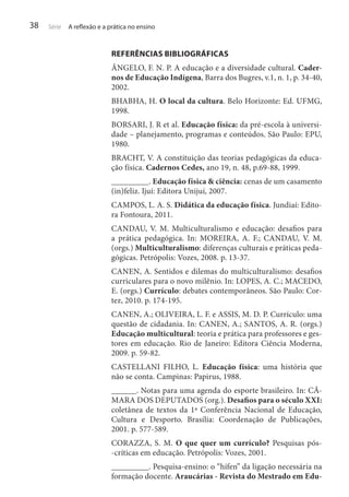 38

Série

A reflexão e a prática no ensino

REFERÊNCIAS BIBLIOGRÁFICAS
ÂNGELO, F. N. P. A educação e a diversidade cultural. Cadernos de Educação Indígena, Barra dos Bugres, v.1, n. 1, p. 34-40,
2002.
BHABHA, H. O local da cultura. Belo Horizonte: Ed. UFMG,
1998.
BORSARI, J. R et al. Educação física: da pré-escola à universidade – planejamento, programas e conteúdos. São Paulo: EPU,
1980.
BRACHT, V. A constituição das teorias pedagógicas da educação física. Cadernos Cedes, ano 19, n. 48, p.69-88, 1999.
_________. Educação física & ciência: cenas de um casamento
(in)feliz. Ijuí: Editora Unijuí, 2007.
CAMPOS, L. A. S. Didática da educação física. Jundiaí: Editora Fontoura, 2011.
CANDAU, V. M. Multiculturalismo e educação: desafios para
a prática pedagógica. In: MOREIRA, A. F.; CANDAU, V. M.
(orgs.) Multiculturalismo: diferenças culturais e práticas pedagógicas. Petrópolis: Vozes, 2008. p. 13-37.
CANEN, A. Sentidos e dilemas do multiculturalismo: desafios
curriculares para o novo milênio. In: LOPES, A. C.; MACEDO,
E. (orgs.) Currículo: debates contemporâneos. São Paulo: Cortez, 2010. p. 174-195.
CANEN, A.; OLIVEIRA, L. F. e ASSIS, M. D. P. Currículo: uma
questão de cidadania. In: CANEN, A.; SANTOS, A. R. (orgs.)
Educação multicultural: teoria e prática para professores e gestores em educação. Rio de Janeiro: Editora Ciência Moderna,
2009. p. 59-82.
CASTELLANI FILHO, L. Educação física: uma história que
não se conta. Campinas: Papirus, 1988.
______. Notas para uma agenda do esporte brasileiro. In: CÂMARA DOS DEPUTADOS (org.). Desafios para o século XXI:
coletânea de textos da 1ª Conferência Nacional de Educação,
Cultura e Desporto. Brasília: Coordenação de Publicações,
2001. p. 577-589.
CORAZZA, S. M. O que quer um currículo? Pesquisas pós-críticas em educação. Petrópolis: Vozes, 2001.
_________. Pesquisa-ensino: o “hífen” da ligação necessária na
formação docente. Araucárias - Revista do Mestrado em Edu-

 