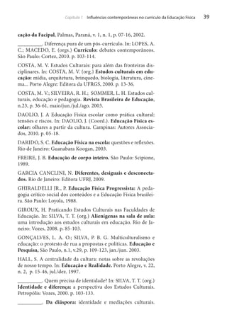 Capítulo 1 Influências contemporâneas no currículo da Educação Física

cação da Facipal, Palmas, Paraná, v. 1, n. 1, p. 07-16, 2002.
_________. Diferença pura de um pós-currículo. In: LOPES, A.
C.; MACEDO, E. (orgs.) Currículo: debates contemporâneos.
São Paulo: Cortez, 2010. p. 103-114.
COSTA, M. V. Estudos Culturais: para além das fronteiras disciplinares. In: COSTA, M. V. (org.) Estudos culturais em educação: mídia, arquitetura, brinquedo, biologia, literatura, cinema... Porto Alegre: Editora da UFRGS, 2000. p. 13-36.
COSTA, M. V.; SILVEIRA, R. H.; SOMMER, L. H. Estudos culturais, educação e pedagogia. Revista Brasileira de Educação,
n.23, p. 36-61, maio/jun./jul./ago. 2003.
DAOLIO, J. A Educação Física escolar como prática cultural:
tensões e riscos. In: DAOLIO, J. (Coord.). Educação Física escolar: olhares a partir da cultura. Campinas: Autores Associados, 2010. p. 05-18.
DARIDO, S. C. Educação Física na escola: questões e reflexões.
Rio de Janeiro: Guanabara Koogan, 2003.
FREIRE, J. B. Educação de corpo inteiro. São Paulo: Scipione,
1989.
GARCIA CANCLINI, N. Diferentes, desiguais e desconectados. Rio de Janeiro: Editora UFRJ, 2009.
GHIRALDELLI JR., P. Educação Física Progressista: A pedagogia crítico-social dos conteúdos e a Educação Física brasileira. São Paulo: Loyola, 1988.
GIROUX, H. Praticando Estudos Culturais nas Faculdades de
Educação. In: SILVA, T. T. (org.) Alienígenas na sala de aula:
uma introdução aos estudos culturais em educação. Rio de Janeiro: Vozes, 2008. p. 85-103.
GONÇALVES, L. A. O.; SILVA, P. B. G. Multiculturalismo e
educação: o protesto de rua a propostas e políticas. Educação e
Pesquisa, São Paulo, n.1, v.29, p. 109-123, jan./jun. 2003.
HALL, S. A centralidade da cultura: notas sobre as revoluções
de nosso tempo. In: Educação e Realidade. Porto Alegre, v. 22,
n. 2, p. 15-46, jul./dez. 1997.
_________. Quem precisa de identidade? In: SILVA, T. T. (org.)
Identidade e diferença: a perspectiva dos Estudos Culturais.
Petropólis: Vozes, 2000. p. 103-133.
_________. Da diáspora: identidade e mediações culturais.

39

 