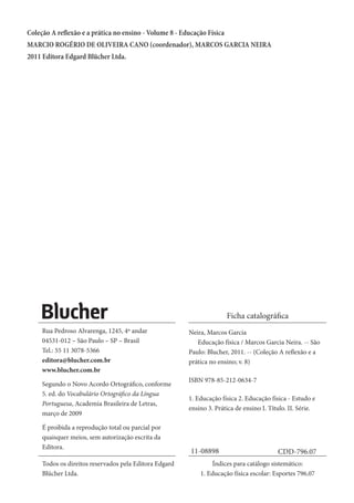 Coleção A reflexão e a prática no ensino - Volume 8 - Educação Física
MARCIO ROGÉRIO DE OLIVEIRA CANO (coordenador), MARCOS GARCIA NEIRA
2011 Editora Edgard Blücher Ltda.

Ficha catalográfica
Rua Pedroso Alvarenga, 1245, 4º andar
04531-012 – São Paulo – SP – Brasil
Tel.: 55 11 3078-5366
editora@blucher.com.br
www.blucher.com.br
Segundo o Novo Acordo Ortográfico, conforme
5. ed. do Vocabulário Ortográfico da Língua
Portuguesa, Academia Brasileira de Letras,
março de 2009
É proibida a reprodução total ou parcial por
quaisquer meios, sem autorização escrita da
Editora.
Todos os direitos reservados pela Editora Edgard
Blücher Ltda.

Neira, Marcos Garcia
	 Educação física / Marcos Garcia Neira. -- São
Paulo: Blucher, 2011. -- (Coleção A reflexão e a
prática no ensino; v. 8)
ISBN 978-85-212-0634-7
1. Educação física 2. Educação física - Estudo e
ensino 3. Prática de ensino I. Título. II. Série.

11-08898

CDD-796.07

Índices para catálogo sistemático:
1. Educação física escolar: Esportes 796.07

 