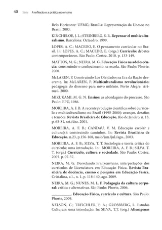 40

Série

A reflexão e a prática no ensino

Belo Horizonte: UFMG; Brasília: Representação da Unesco no
Brasil, 2003.
KINCHELOE, J. L.; STEINBERG, S. R. Repensar el multiculturalismo. Barcelona: Octaedro, 1999.
LOPES, A. C.; MACEDO, E. O pensamento curricular no Brasil. In: LOPES, A. C.; MACEDO, E. (orgs.) Currículo: debates
contemporâneos. São Paulo: Cortez, 2010. p. 133-149.
MATTOS, M. G.; NEIRA, M. G. Educação Física na adolescência: construindo o conhecimento na escola. São Paulo: Phorte,
2000.
McLAREN, P. Construindo Los Olvidados na Era da Razão descrente. In: McLAREN, P. Multiculturalismo revolucionário:
pedagogia do dissenso para novo milênio. Porto Alegre: Artmed, 2000.
MIZUKAMI, M. G. N. Ensino: as abordagens do processo. São
Paulo: EPU, 1986.
MOREIRA, A. F. B. A recente produção científica sobre currículo e multiculturalismo no Brasil (1995-2000): avanços, desafios
e tensões. Revista Brasileira de Educação, Rio de Janeiro, n. 18,
p. 65-81, set./dez. 2001.
MOREIRA, A. F. B.; CANDAU, V. M. Educação escolar e
cultura(s): construindo caminhos. In: Revista Brasileira de
Educação, n.23, p.156-168, maio/jun./jul./ago., 2003.
MOREIRA, A. F. B.; SILVA, T. T. Sociologia e teoria crítica do
currículo: uma introdução. In: MOREIRA, A. F. B.; SILVA, T.
T. (orgs.) Currículo, cultura e sociedade. São Paulo: Cortez,
2005. p. 07-37.
NEIRA, M. G. Desvelando Frankensteins: interpretações dos
currículos de Licenciatura em Educação Física. Revista Brasileira de docência, ensino e pesquisa em Educação Física,
Cristalina, v.1., n. 1, p. 118-140, ago. 2009.
NEIRA, M. G.; NUNES, M. L. F. Pedagogia da cultura corporal: crítica e alternativas. São Paulo: Phorte, 2006.
__________. Educação Física, currículo e cultura. São Paulo:
Phorte, 2009.
NELSON, C.; TREICHLER, P. A.; GROSSBERG, L. Estudos
Culturais: uma introdução. In: SILVA, T.T. (org.) Alienígenas

 