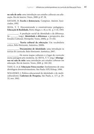 Capítulo 1 Influências contemporâneas no currículo da Educação Física

na sala de aula: uma introdução aos estudos culturais em educação. Rio de Janeiro: Vozes, 2008. p. 07-38.
SAVIANI, D. Escola e democracia. Campinas: Autores Associados, 1992.
SILVA, T. T. Desconstruindo o construtivismo pedagógico.
Educação & Realidade, Porto Alegre, v. 18, n. 02, p. 3-10, 1993.
__________. A produção social da identidade e da diferença.
In: ______. (org.). Identidade e diferença: a perspectiva dos
Estudos Culturais. Petrópolis: Vozes, 2000a. p. 73-102.
__________. Teoria cultural da educação: Um vocabulário
crítico. Belo Horizonte: Autentica, 2000b.
__________. Documentos de identidade: uma introdução às
teorias do currículo. Belo Horizonte: Autêntica, 2007.
__________. Os novos mapas culturais e o lugar do currículo
numa paisagem pós-moderna. In: SILVA, T. T. (org.) Alienígenas na sala de aula: uma introdução aos estudos culturais em
educação. Rio de Janeiro: Vozes, 2008. p. 184-202.
TANI, G. et al. Educação Física escolar: fundamentos de uma
abordagem desenvolvimentista. São Paulo: EPU/Edusp, 1988.
WILLINSKY, J. Política educacional da identidade e do multiculturalismo. Cadernos de Pesquisa, São Paulo, n. 117, p. 2952, nov. 2002.

41

 