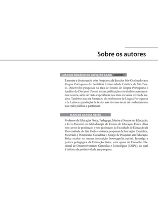 Sobre os autores
MARCIO ROGÉRIO DE OLIVEIRA CANO (COORD.)

É mestre e doutorando pelo Programa de Estudos Pós-Graduados em
Língua Portuguesa da Pontifícia Universidade Católica de São Paulo. Desenvolve pesquisas na área de Ensino de Língua Portuguesa e
Análise do Discurso. Possui várias publicações e trabalhos apresentados na área, além de vasta experiência nos mais variados níveis de ensino. Também atua na formação de professores de Língua Portuguesa
e de Leitura e produção de textos nas diversas áreas do conhecimento
nas redes pública e particular.
MARCOS GARCIA NEIRA

Professor de Educação Física, Pedagogo, Mestre e Doutor em Educação,
e Livre-Docente em Metodologia do Ensino de Educação Física. Atua
nos cursos de graduação e pós-graduação da Faculdade de Educação da
Universidade de São Paulo e orienta pesquisas de Iniciação Científica,
Mestrado e Doutorado. Coordena o Grupo de Pesquisas em Educação
Física escolar na mesma instituição (www.gpef.fe.usp.br). Investiga a
prática pedagógica da Educação Física, com apoio do Conselho Nacional de Desenvolvimento Científico e Tecnológico (CNPq), do qual
é bolsista de produtividade em pesquisa.

 