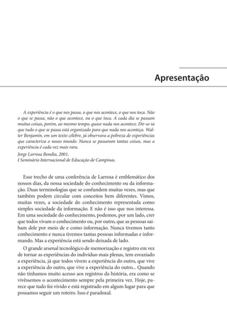 Apresentação

A experiência é o que nos passa, o que nos acontece, o que nos toca. Não
o que se passa, não o que acontece, ou o que toca. A cada dia se passam
muitas coisas, porém, ao mesmo tempo, quase nada nos acontece. Dir-se-ia
que tudo o que se passa está organizado para que nada nos aconteça. Walter Benjamin, em um texto célebre, já observava a pobreza de experiências
que caracteriza o nosso mundo. Nunca se passaram tantas coisas, mas a
experiência é cada vez mais rara.
Jorge Larrosa Bondía, 2001,
I Seminário Internacional de Educação de Campinas.

Esse trecho de uma conferência de Larrosa é emblemático dos
nossos dias, da nossa sociedade do conhecimento ou da informação. Duas terminologias que se confundem muitas vezes, mas que
também podem circular com conceitos bem diferentes. Vimos,
muitas vezes, a sociedade do conhecimento representada como
simples sociedade da informação. E não é isso que nos interessa.
Em uma sociedade do conhecimento, podemos, por um lado, crer
que todos vivam o conhecimento ou, por outro, que as pessoas saibam dele por meio de e como informação. Nunca tivemos tanto
conhecimento e nunca tivemos tantas pessoas informadas e informando. Mas a experiência está sendo deixada de lado.
O grande arsenal tecnológico de memorização e registro em vez
de tornar as experiências do indivíduo mais plenas, tem esvaziado
a experiência, já que todos vivem a experiência do outro, que vive
a experiência do outro, que vive a experiência do outro... Quando
não tínhamos muito acesso aos registros da história, era como se
vivêssemos o acontecimento sempre pela primeira vez. Hoje, parece que tudo foi vivido e está registrado em algum lugar para que
possamos seguir um roteiro. Isso é paradoxal.

 