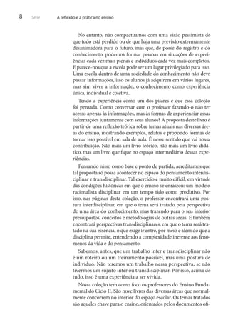 8

Série

A reflexão e a prática no ensino

No entanto, não compactuamos com uma visão pessimista de
que tudo está perdido ou de que haja uma previsão extremamente
desanimadora para o futuro, mas que, de posse do registro e do
conhecimento, podemos formar pessoas em situações de experiências cada vez mais plenas e indivíduos cada vez mais completos.
E parece-nos que a escola pode ser um lugar privilegiado para isso.
Uma escola dentro de uma sociedade do conhecimento não deve
passar informações, isso os alunos já adquirem em vários lugares,
mas sim viver a informação, o conhecimento como experiência
única, individual e coletiva.
Tendo a experiência como um dos pilares é que essa coleção
foi pensada. Como conversar com o professor fazendo-o não ter
acesso apenas às informações, mas às formas de experienciar essas
informações juntamente com seus alunos? A proposta deste livro é
partir de uma reflexão teórica sobre temas atuais nas diversas áreas do ensino, mostrando exemplos, relatos e propondo formas de
tornar isso possível em sala de aula. É nesse sentido que vai nossa
contribuição. Não mais um livro teórico, não mais um livro didático, mas um livro que fique no espaço intermediário dessas experiências.
Pensando nisso como base e ponto de partida, acreditamos que
tal proposta só possa acontecer no espaço do pensamento interdisciplinar e transdisciplinar. Tal exercício é muito difícil, em virtude
das condições históricas em que o ensino se enraizou: um modelo
racionalista disciplinar em um tempo tido como produtivo. Por
isso, nas páginas desta coleção, o professor encontrará uma postura interdisciplinar, em que o tema será tratado pela perspectiva
de uma área do conhecimento, mas trazendo para o seu interior
pressupostos, conceitos e metodologias de outras áreas. E também
encontrará perspectivas transdisciplinares, em que o tema será tratado na sua essência, o que exige ir entre, por meio e além do que a
disciplina permite, entendendo a complexidade inerente aos fenômenos da vida e do pensamento.
Sabemos, antes, que um trabalho inter e transdisciplinar não
é um roteiro ou um treinamento possível, mas uma postura de
indivíduo. Não teremos um trabalho nessa perspectiva, se não
tivermos um sujeito inter ou transdisciplinar. Por isso, acima de
tudo, isso é uma experiência a ser vivida.
Nossa coleção tem como foco os professores do Ensino Fundamental do Ciclo II. São nove livros das diversas áreas que normalmente concorrem no interior do espaço escolar. Os temas tratados
são aqueles chave para o ensino, orientados pelos documentos ofi-

 