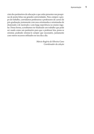 Apresentação

ciais dos parâmetros de educação e que estão presentes nas pesquisas de ponta feitas nas grandes universidades. Para compor o grupo de trabalho, convidamos professoras e professores de cursos de
pós-graduação, juntamente com seus orientandos e orientandas de
doutorado e de mestrado e com larga experiência no ensino regular. Dessa forma, acreditamos ter finalizado um trabalho que pode
ser usado como um parâmetro para que o professor leia, possa se
orientar, podendo retomá-lo sempre que necessário, juntamente
com outros recursos utilizados no seu dia a dia.
Márcio Rogério de Oliveira Cano
Coordenador da coleção

9

 