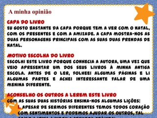 A minha opinião
Capa do Livro
Eu gosto bastante da capa porque tem a ver com o Natal,
com os presentes e com a amizade. A capa mostra-nos as
duas personagens principais com as suas duas prendas de
Natal.

Motivo Escolha do Livro
Escolhi este livro porque conhecia a autora, uma vez que
veio apresentar um dos seus livros à minha antiga
escola. Antes de o ler, folheei algumas páginas e li
algumas partes e achei interessante falar de uma
menina diferente.

Aconselho os outros a lerem este livro
Com as suas duas histórias ensina-nos algumas lições:
1. Apesar de sermos diferentes temos todos coração
com sentimentos e podemos ajudar os outros, tal

 