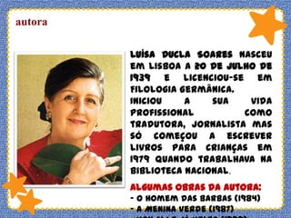 autora
Luísa Ducla Soares nasceu
em Lisboa a 20 de Julho de
1939 e licenciou-se em
Filologia Germânica.
Iniciou
a
sua
vida
profissional
como
tradutora, jornalista mas
só começou a escrever
livros para crianças em
1979 quando trabalhava na
biblioteca Nacional.

Algumas obras da autora:
- O Homem das Barbas (1984)
- A Menina Verde (1987)

 