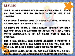 RESUMO
Irina é uma menina Ucraniana e que está a viver
em Portugal. Ela só festeja o natal dia 7 de
Janeiro.
Na escola é muito gozada pelos colegas, menos o
Afonso, que lhe chama “fada”.
Na noite de natal a Irina estava sozinha em casa
quando ouviu um barulho no andar de cima , ficou
muito assustada, e foi lá acima ver o que se
passava.
Era a sua vizinha que estava grávida e prestes a
ter o bebé. Com a sua ajuda e do seu pai, que era
médico, um lindo bebé nasce no dia de natal.
Mas nesse natal, Irina recebe uma surpresa do seu
amigo Afonso. Um conjunto de canetas de feltro.

 