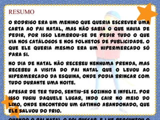 RESUMO
O Rodrigo era um menino que queria escrever uma
carta ao Pai Natal, mas não sabia o que havia de
pedir, por isso lembrou-se de pedir tudo o que
via nos catálogos e nos folhetos de publicidade. O
que ele queria mesmo era um hipermercado só
para si.

No dia de natal não recebeu nenhuma prenda, mas
recebeu a visita do Pai Natal que o levou ao
hipermercado da esquina, onde podia brincar com
tudo durante uma noite.
Apesar de ter tudo, sentiu-se sozinho e infeliz. Por
isso fugiu daquele lugar, indo cair no meio do
lixo, onde encontrou um gatinho abandonado, que
ele salvou do frio.

 