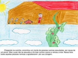 Chegando na cozinha, encontrou um monte de pessoas nanicas assustadas, por causa de
um porco. Mas Lucas não se assustou e foi lutar contra o porco e venceu a luta. Nessa hora
todas aquelas pessoas nanicas o agradeceram por sua coragem.
 