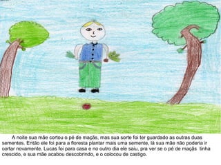 A noite sua mãe cortou o pé de maçãs, mas sua sorte foi ter guardado as outras duas
sementes. Então ele foi para a floresta plantar mais uma semente, lá sua mãe não poderia ir
cortar novamente. Lucas foi para casa e no outro dia ele saiu, pra ver se o pé de maçãs tinha
crescido, e sua mãe acabou descobrindo, e o colocou de castigo.
 