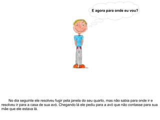 E agora para onde eu vou?
No dia seguinte ele resolveu fugir pela janela do seu quarto, mas não sabia para onde ir e
resolveu ir para a casa de sua avó. Chegando lá ele pediu para a avó que não contasse para sua
mãe que ele estava lá.
 