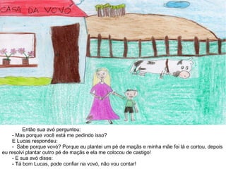 Então sua avó perguntou:
- Mas porque você está me pedindo isso?
E Lucas respondeu:
- Sabe porque vovó? Porque eu plantei um pé de maçãs e minha mãe foi lá e cortou, depois
eu resolvi plantar outro pé de maçãs e ela me colocou de castigo!
- E sua avó disse:
- Tá bom Lucas, pode confiar na vovó, não vou contar!
 