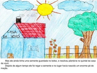Mas ele ainda tinha uma semente guardada no bolso, e resolveu plantá-la no quintal da casa
da vovó.
Depois de algum tempo ele foi regar a semente e no lugar havia nascido um enorme pé de
maçãs.
 