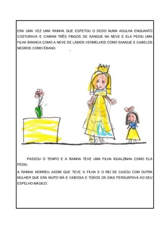 ERA UMA VEZ UMA RAINHA QUE ESPETOU O DEDO NUMA AGULHA ENQUANTO
COSTURAVA E CAIRAM TRÊS PINGOS DE SANGUE NA NEVE E ELA PEDIU UMA
FILHA BRANCA COMO A NEVE DE LÁBIOS VERMELHOS COMO SANGUE E CABELOS
NEGROS COMO ÉBANO.
PASSOU O TEMPO E A RAINHA TEVE UMA FILHA IGUALZINHA COMO ELA
PEDIU.
A RAINHA MORREU ASSIM QUE TEVE A FILHA E O REI SE CASOU COM OUTRA
MULHER QUE ERA MUITO MÁ E VAIDOSA E TODOS OS DIAS PERGUNTAVA AO SEU
ESPELHO MÁGICO:
 