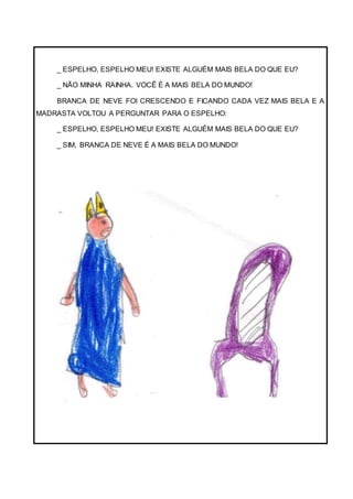 _ ESPELHO, ESPELHO MEU! EXISTE ALGUÉM MAIS BELA DO QUE EU?
_ NÃO MINHA RAINHA. VOCÊ É A MAIS BELA DO MUNDO!
BRANCA DE NEVE FOI CRESCENDO E FICANDO CADA VEZ MAIS BELA E A
MADRASTA VOLTOU A PERGUNTAR PARA O ESPELHO:
_ ESPELHO, ESPELHO MEU! EXISTE ALGUÉM MAIS BELA DO QUE EU?
_ SIM, BRANCA DE NEVE É A MAIS BELA DO MUNDO!
 