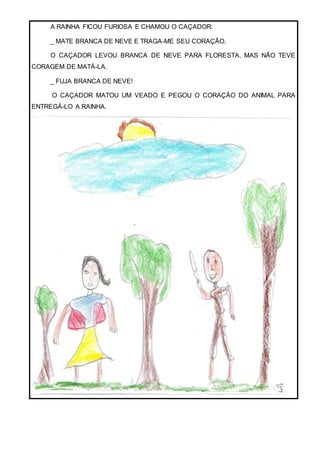 A RAINHA FICOU FURIOSA E CHAMOU O CAÇADOR:
_ MATE BRANCA DE NEVE E TRAGA-ME SEU CORAÇÃO.
O CAÇADOR LEVOU BRANCA DE NEVE PARA FLORESTA, MAS NÃO TEVE
CORAGEM DE MATÁ-LA.
_ FUJA BRANCA DE NEVE!
O CAÇADOR MATOU UM VEADO E PEGOU O CORAÇÃO DO ANIMAL PARA
ENTREGÁ-LO A RAINHA.
 