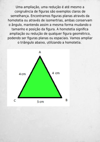 Uma ampliação, uma redução é até mesmo a
congruência de ﬁguras são exemplos claros de
semelhança. Encontramos ﬁguras planas através da
homotetia ou através de isomertrias, ambas conservam
o ângulo, mantendo assim a mesma forma mudando o
tamanho e posição da ﬁgura. A homotetia signiﬁca
ampliação ou redução de qualquer ﬁgura geométrico,
podendo ser ﬁguras planas ou espaciais. Vamos ampliar
o triângulo abaixo, utilizando a homotetia.
 