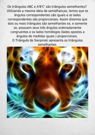 Os triângulos ABC e A'B'C' são triângulos semelhantes?
Utilizando a mesma ideia de semelhanças, temos que os
ângulos correspondentes são iguais e os lados
correspondentes são proporcionais. Assim dizemos que
dois ou mais triângulos são semelhantes se, e somente
se, possuem seus três ângulos ordenadamente
congruentes e os lados homólogos (lados opostos a
ângulos de medidas iguais ) proporcionais.
O Triângulo de Sierpinski apresenta os triângulos
semelhantes.
 