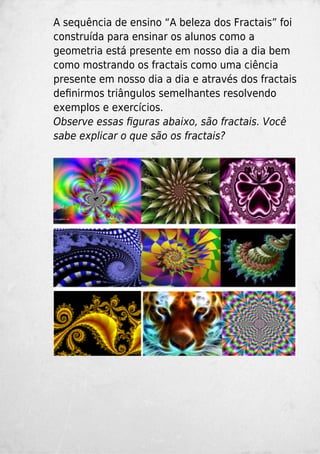 A sequência de ensino “A beleza dos Fractais” foi
construída para ensinar os alunos como a
geometria está presente em nosso dia a dia bem
como mostrando os fractais como uma ciência
presente em nosso dia a dia e através dos fractais
deﬁnirmos triângulos semelhantes resolvendo
exemplos e exercícios.
Observe essas ﬁguras abaixo, são fractais. Você
sabe explicar o que são os fractais?
 