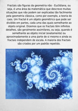 Fractais são ﬁguras da geometria não - Euclidiana, ou
seja, é uma área da matemática que descreve muitas
situações que não podem ser explicadas tão facilmente
pela geometria clássica, como por exemplo, a teoria do
caos. Um fractal é um objeto geométrico que pode ser
dividido em partes, cada uma das quais semelhante ao
objeto original. Dizemos que os fractais têm inﬁnitos
detalhes, são geralmente assimilares, ou seja, quando é
semelhante ao objeto inicial (exatamente) ou
aproximadamente a uma parte de si mesmo e ainda os
fractais independem de escala. A maioria dos fractais
são criados por um padrão repetido.
 