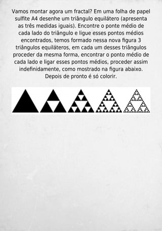 Vamos montar agora um fractal? Em uma folha de papel
sulﬁte A4 desenhe um triângulo equilátero (apresenta
as três medidas iguais). Encontre o ponte médio de
cada lado do triângulo e ligue esses pontos médios
encontrados, temos formado nessa nova ﬁgura 3
triângulos equiláteros, em cada um desses triângulos
proceder da mesma forma, encontrar o ponto médio de
cada lado e ligar esses pontos médios, proceder assim
indeﬁnidamente, como mostrado na ﬁgura abaixo.
Depois de pronto é só colorir.
 