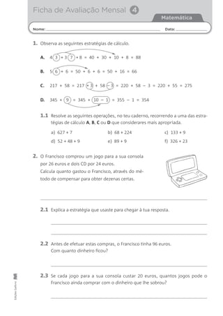 2. O Francisco comprou um jogo para a sua consola
por 26 euros e dois CD por 24 euros.
Calcula quanto gastou o Francisco, através do mé-
todo de compensar para obter dezenas certas.
4 + 3
Nome: Data:
Matemática
Ficha de Avaliação Mensal 4
EdiçõesGailivro
1.1 Resolve as seguintes operações, no teu caderno, recorrendo a uma das estra-
tégias de cálculo A, B, C ou D que considerares mais apropriada.
2.1 Explica a estratégia que usaste para chegar à tua resposta.
2.2 Antes de efetuar estas compras, o Francisco tinha 96 euros.
Com quanto dinheiro ficou?
2.3 Se cada jogo para a sua consola custar 20 euros, quantos jogos pode o
Francisco ainda comprar com o dinheiro que lhe sobrou?
8 = 40 + 30 + 10 + 8 = 88+3 7
1. Observa as seguintes estratégias de cálculo.
A.
5 + 6 = 50 + 6 + 6 = 50 + 16 = 66B.
217 + 58 = 217 + 58 = 220 + 58 – 3 = 220 + 55 = 275C. + 3 – 3
345 + = 345 + = 355 – 1 = 354D. 9 10 – 1
a) 627 + 7 b) 68 + 224 c) 133 + 9
d) 52 + 48 + 9 e) 89 + 9 f) 326 + 23
6
 