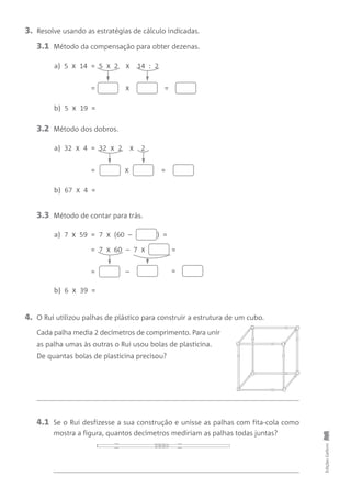 4. O Rui utilizou palhas de plástico para construir a estrutura de um cubo.
Cada palha media 2 decímetros de comprimento. Para unir
as palha umas às outras o Rui usou bolas de plasticina.
De quantas bolas de plasticina precisou?
EdiçõesGailivro
4.1 Se o Rui desfizesse a sua construção e unisse as palhas com fita-cola como
mostra a figura, quantos decímetros mediriam as palhas todas juntas?
3. Resolve usando as estratégias de cálculo indicadas.
3.1 Método da compensação para obter dezenas.
3.2 Método dos dobros.
a) 5 x 14 = 5 x 2 x 14 : 2
b) 5 x 19 =
== x
a) 32 x 4 = 32 x 2 x 2
b) 67 x 4 =
== x
3.3 Método de contar para trás.
a) 7 x 59 = 7 x (60 – ) =
b) 6 x 39 =
==
= 7 x 60 – 7 x =
–
 