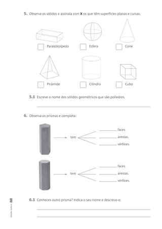 5. Observa os sólidos e assinala com X os que têm superfícies planas e curvas.
EdiçõesGailivro
6. Observa os prismas e completa:
Paralelepípedo Esfera Cone
Pirâmide
tem
tem
Cilindro Cubo
faces.
arestas.
vértices.
faces.
arestas.
vértices.
5.1 Escreve o nome dos sólidos geométricos que são poliedros.
6.1 Conheces outro prisma? Indica o seu nome e descreve-o.
 