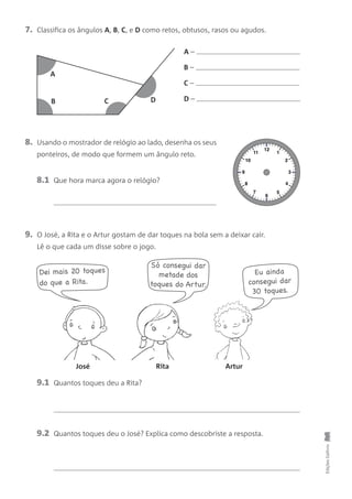 7. Classifica os ângulos A, B, C, e D como retos, obtusos, rasos ou agudos.
9. O José, a Rita e o Artur gostam de dar toques na bola sem a deixar cair.
Lê o que cada um disse sobre o jogo.
8. Usando o mostrador de relógio ao lado, desenha os seus
ponteiros, de modo que formem um ângulo reto.
9.1 Quantos toques deu a Rita?
EdiçõesGailivro
A –
B –
C –
D –
José Rita Artur
Dei mais 20 toques
do que a Rita.
Só consegui dar
metade dos
toques do Artur.
Eu ainda
consegui dar
30 toques.
9.2 Quantos toques deu o José? Explica como descobriste a resposta.
A
B C D
12
6
1
2
3
4
5
11
10
9
8
7
8.1 Que hora marca agora o relógio?
 