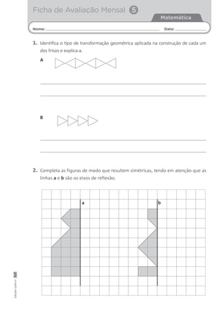 1. Identifica o tipo de transformação geométrica aplicada na construção de cada um
dos frisos e explica-a.
2. Completa as figuras de modo que resultem simétricas, tendo em atenção que as
linhas a e b são os eixos de reflexão.
Nome: Data:
Matemática
Ficha de Avaliação Mensal 5
EdiçõesGailivro
A
B
a b
 