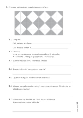 EdiçõesGailivro
3. Observa o pavimento da varanda da casa do Alfredo.
3.1 Completa:
Cada mosaico tem forma .
Cada mosaico contém 2 .
3.2 Circunda:
• a azul 4 mosaicos que formem 6 quadrados e 12 triângulos;
• a vermelho 1 retângulo que contenha 10 triângulos.
3.3 Quantos mosaicos tem a varanda do Alfredo?
3.4 Quantos triângulos brancos tem a varanda?
3.5 E quantos triângulos não brancos tem a varanda?
3.6 Sabendo que cada mosaico custou 3 euros, quanto pagou o Alfredo pela to-
talidade dos mosaicos?
3.7 Os mosaicos são vendidos em caixas de uma dúzia cada.
Quantas caixas comprou o Alfredo?
 