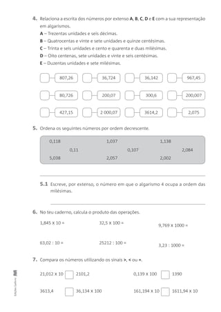 EdiçõesGailivro
4. Relaciona a escrita dos números por extenso A, B, C, D e E com a sua representação
em algarismos.
A – Trezentas unidades e seis décimas.
B – Quatrocentas e vinte e sete unidades e quinze centésimas.
C – Trinta e seis unidades e cento e quarenta e duas milésimas.
D – Oito centenas, sete unidades e vinte e seis centésimas.
E – Duzentas unidades e sete milésimas.
5. Ordena os seguintes números por ordem decrescente.
6. No teu caderno, calcula o produto das operações.
7. Compara os números utilizando os sinais >, < ou =.
1,845 x 10 = 32,5 x 100 =
9,769 x 1000 =
63,02 : 10 = 25212 : 100 =
3,23 : 1000 =
807,26 36,724 36,142 967,45
80,726 200,07 300,6 200,007
427,15 2 000,07 3614,2 2,075
5.1 Escreve, por extenso, o número em que o algarismo 4 ocupa a ordem das
milésimas.
0,118 1,037 1,138
5,038 2,057 2,002
0,11 0,107 2,084
2101,2 1390
36,134 x 100
21,012 x 10
3613,4 1611,94 x 10
0,139 x 100
161,194 x 10
 