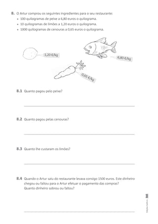 8. O Artur comprou os seguintes ingredientes para o seu restaurante:
• 100 quilogramas de peixe a 6,80 euros o quilograma.
• 10 quilogramas de limões a 1,20 euros o quilograma.
• 1000 quilogramas de cenouras a 0,65 euros o quilograma.
EdiçõesGailivro
D
T_2m
t7
ndo
da
Car
0,65 €/kg
6,80 €/kg
1,20 €/kg
8.1 Quanto pagou pelo peixe?
8.2 Quanto pagou pelas cenouras?
8.3 Quanto lhe custaram os limões?
8.4 Quando o Artur saiu do restaurante levava consigo 1500 euros. Este dinheiro
chegou ou faltou para o Artur efetuar o pagamento das compras?
Quanto dinheiro sobrou ou faltou?
 