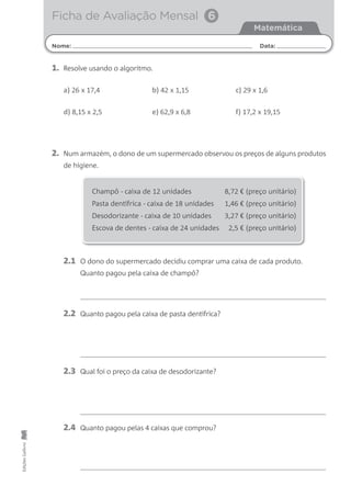 Nome: Data:
Matemática
Ficha de Avaliação Mensal 6
EdiçõesGailivro
2. Num armazém, o dono de um supermercado observou os preços de alguns produtos
de higiene.
2.1 O dono do supermercado decidiu comprar uma caixa de cada produto.
Quanto pagou pela caixa de champô?
2.2 Quanto pagou pela caixa de pasta dentífrica?
2.3 Qual foi o preço da caixa de desodorizante?
2.4 Quanto pagou pelas 4 caixas que comprou?
Champô - caixa de 12 unidades 8,72 € (preço unitário)
Pasta dentífrica - caixa de 18 unidades 1,46 € (preço unitário)
Desodorizante - caixa de 10 unidades 3,27 € (preço unitário)
Escova de dentes - caixa de 24 unidades 2,5 € (preço unitário)
1. Resolve usando o algoritmo.
a) 26 x 17,4 b) 42 x 1,15 c) 29 x 1,6
d) 8,15 x 2,5 e) 62,9 x 6,8 f) 17,2 x 19,15
 